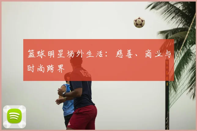 篮球明星场外生活:慈善、商业与时尚跨界