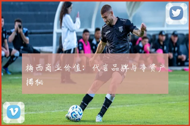 梅西商业价值：代言品牌与净资产揭秘