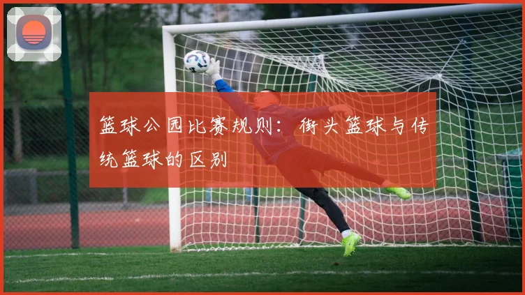 篮球公园比赛规则:街头篮球与传统篮球的区别
