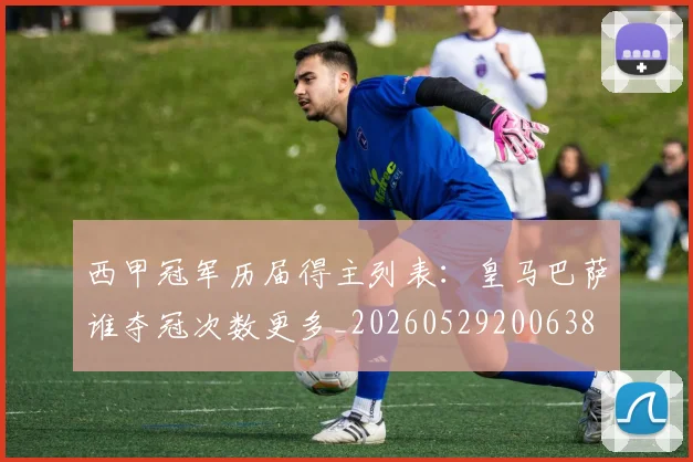 西甲冠军历届得主列表：皇马巴萨谁夺冠次数更多_20260529200638