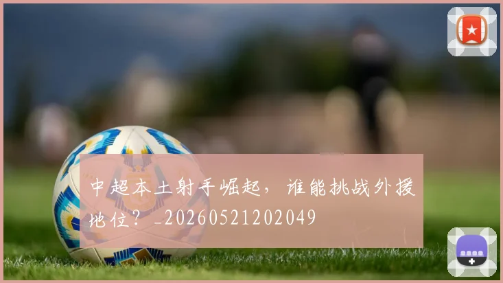中超本土射手崛起，谁能挑战外援地位？_20260521202049