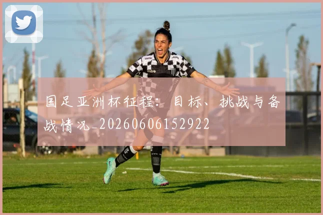国足亚洲杯征程:目标、挑战与备战情况_20260606152922