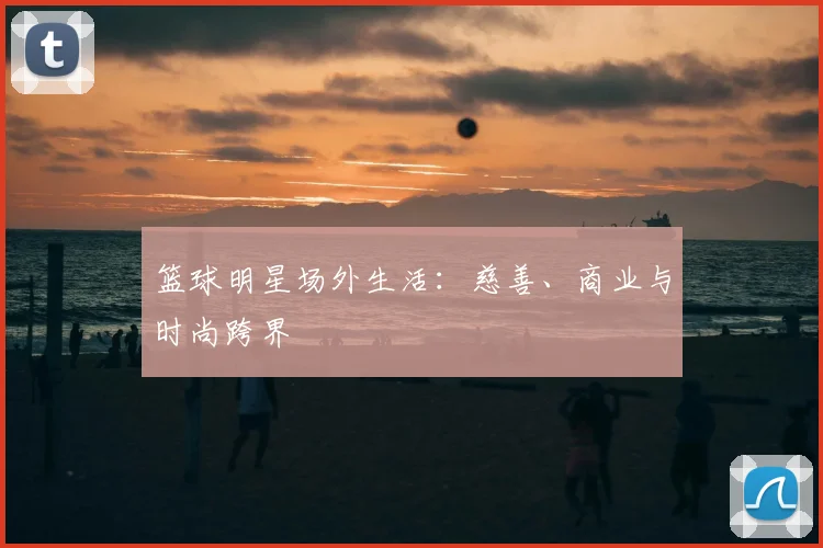 篮球明星场外生活:慈善、商业与时尚跨界
