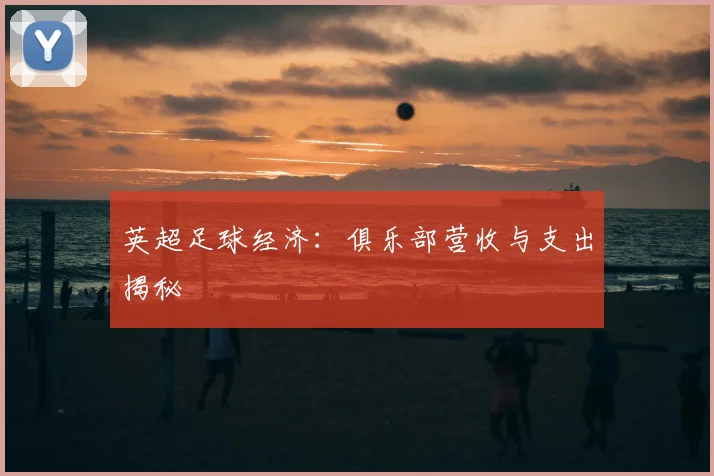 英超足球经济：俱乐部营收与支出揭秘