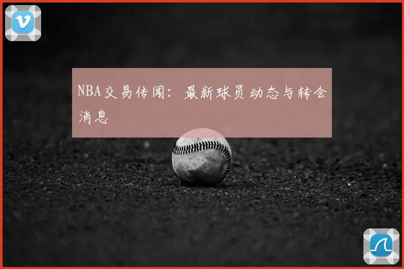 NBA交易传闻：最新球员动态与转会消息
