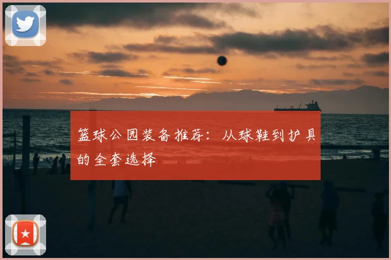 篮球公园装备推荐：从球鞋到护具的全套选择