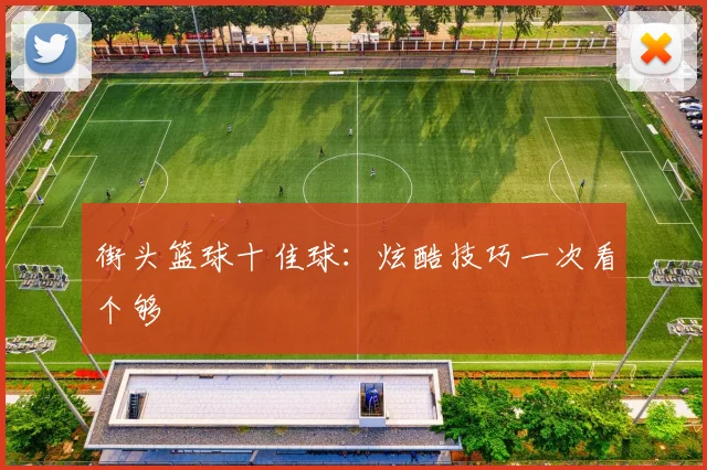 街头篮球十佳球：炫酷技巧一次看个够