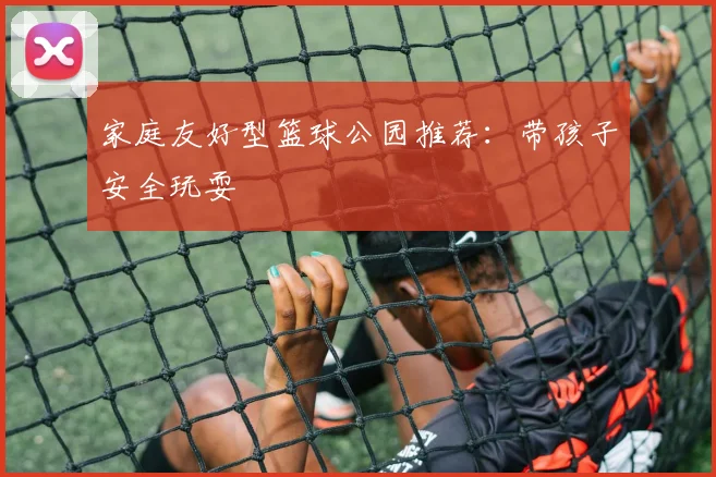 家庭友好型篮球公园推荐:带孩子安全玩耍